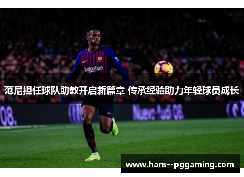 范尼担任球队助教开启新篇章 传承经验助力年轻球员成长